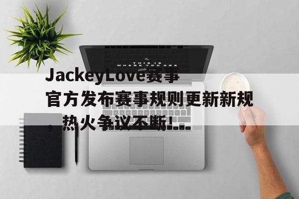 爱游戏体育-JackeyLove赛事官方发布赛事规则更新新规，热火争议不断！的简单介绍
